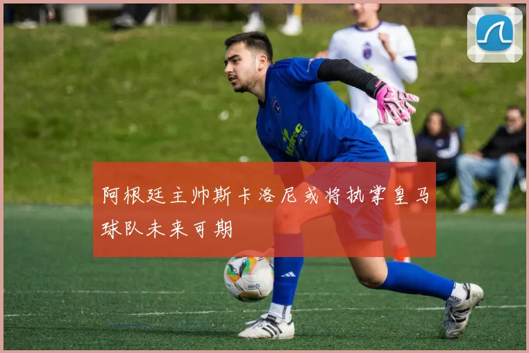 阿根廷主帅斯卡洛尼或将执掌皇马球队未来可期