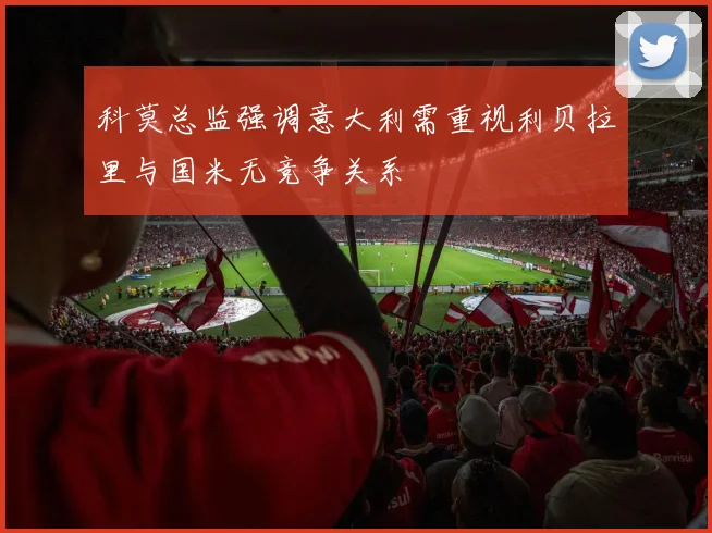 科莫总监强调意大利需重视利贝拉里与国米无竞争关系