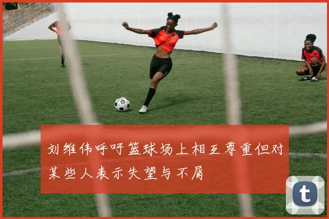 刘维伟呼吁篮球场上相互尊重但对某些人表示失望与不屑