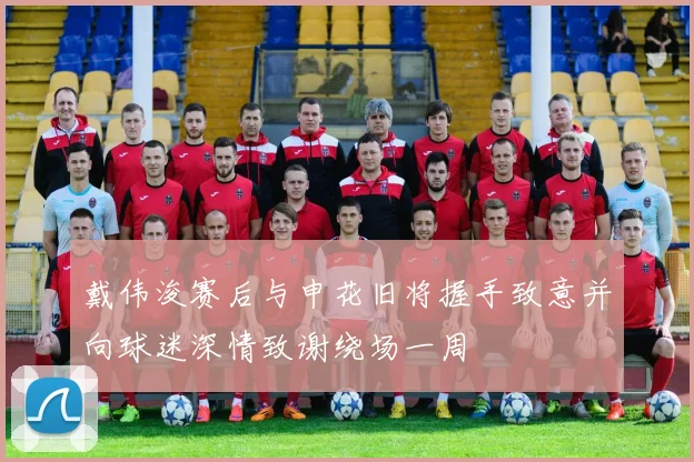 戴伟浚赛后与申花旧将握手致意并向球迷深情致谢绕场一周