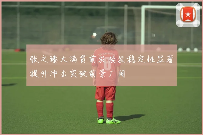 张之臻大满贯前发接发稳定性显著提升冲击突破前景广阔
