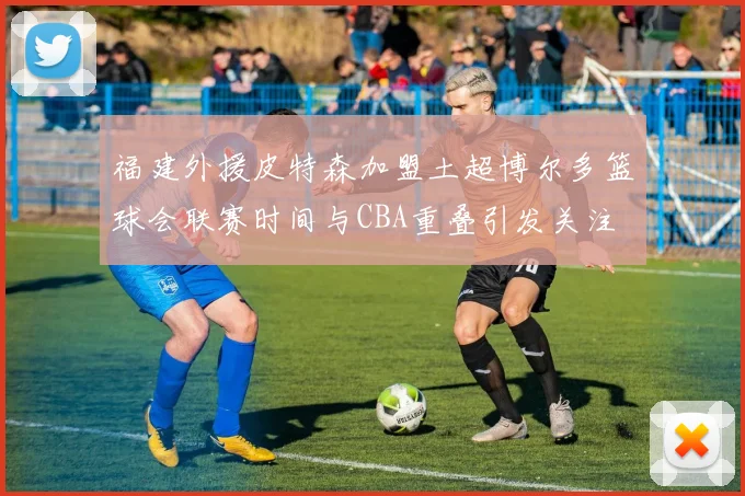 福建外援皮特森加盟土超博尔多篮球会联赛时间与CBA重叠引发关注