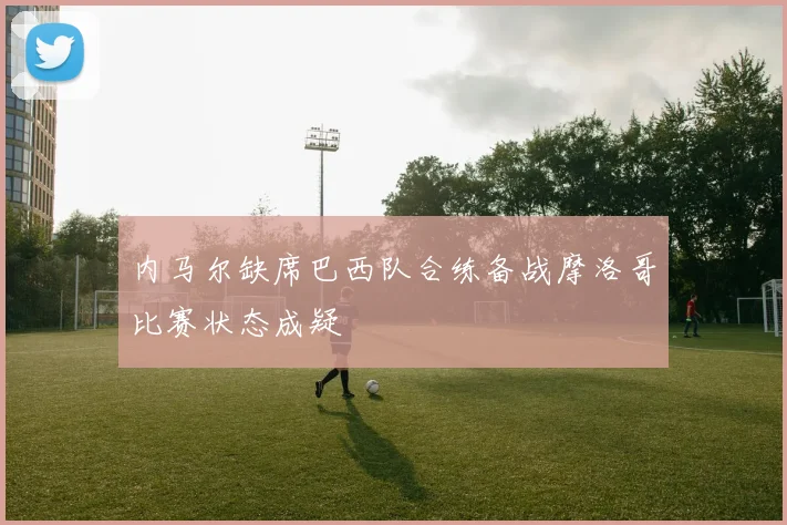 内马尔缺席巴西队合练备战摩洛哥比赛状态成疑