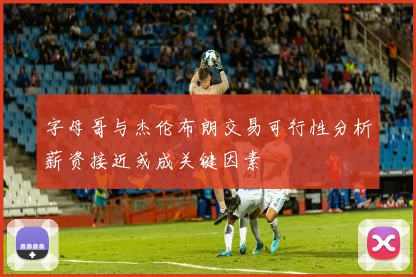 字母哥与杰伦布朗交易可行性分析薪资接近或成关键因素