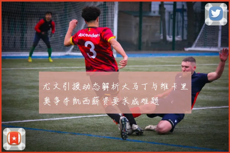 尤文引援动态解析大马丁与维卡里奥争夺凯西薪资要求成难题
