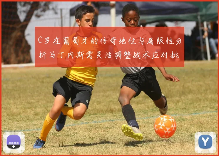 C罗在葡萄牙的传奇地位与局限性分析马丁内斯需灵活调整战术应对挑战