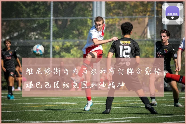 维尼修斯与内马尔加布打牌合影传递巴西团结氛围加油精神
