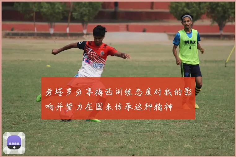 劳塔罗分享梅西训练态度对我的影响并努力在国米传承这种精神