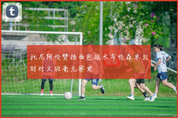 托尼阿伦赞扬面包战术布伦森单打时对文班毫无察觉