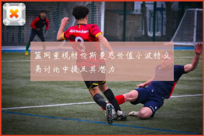 篮网重视特伦斯曼恩价值小波特交易讨论中提及其潜力