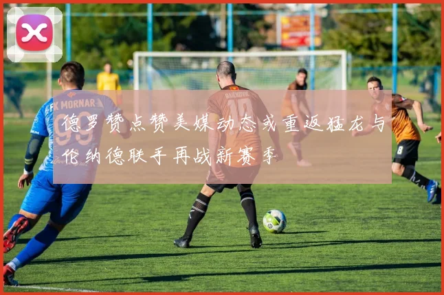 德罗赞点赞美媒动态或重返猛龙与伦纳德联手再战新赛季