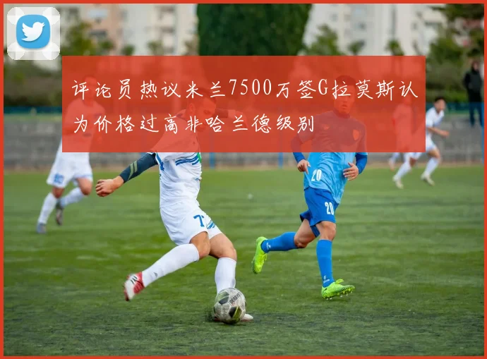 评论员热议米兰7500万签G拉莫斯认为价格过高非哈兰德级别