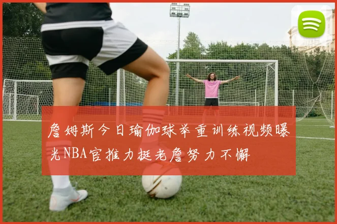 詹姆斯今日瑜伽球举重训练视频曝光NBA官推力挺老詹努力不懈