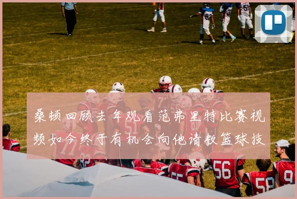 桑顿回顾去年观看范弗里特比赛视频如今终于有机会向他请教篮球技巧