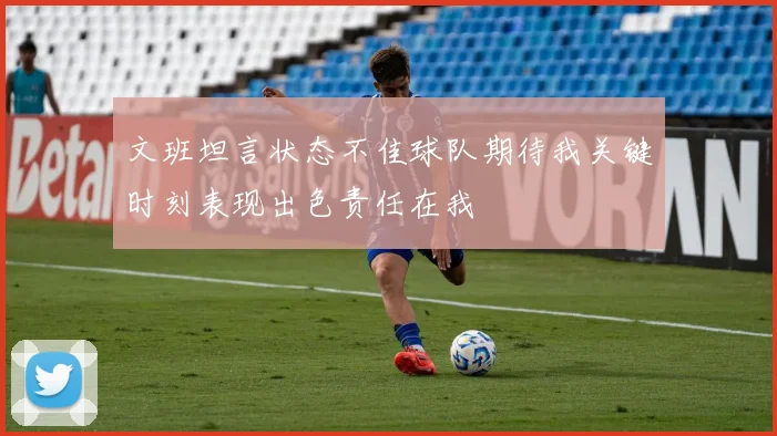 文班坦言状态不佳球队期待我关键时刻表现出色责任在我
