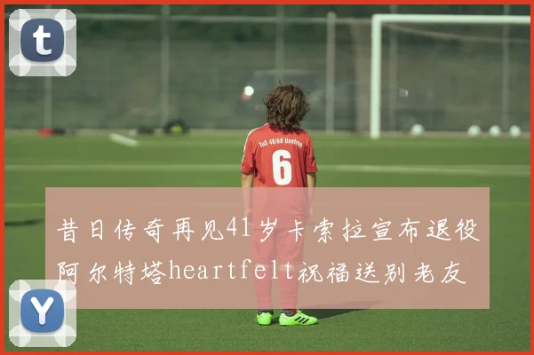 昔日传奇再见41岁卡索拉宣布退役阿尔特塔heartfelt祝福送别老友