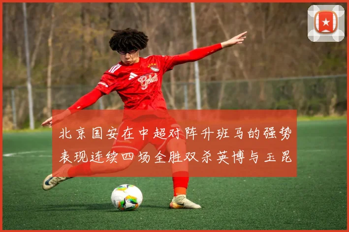 北京国安在中超对阵升班马的强势表现连续四场全胜双杀英博与玉昆