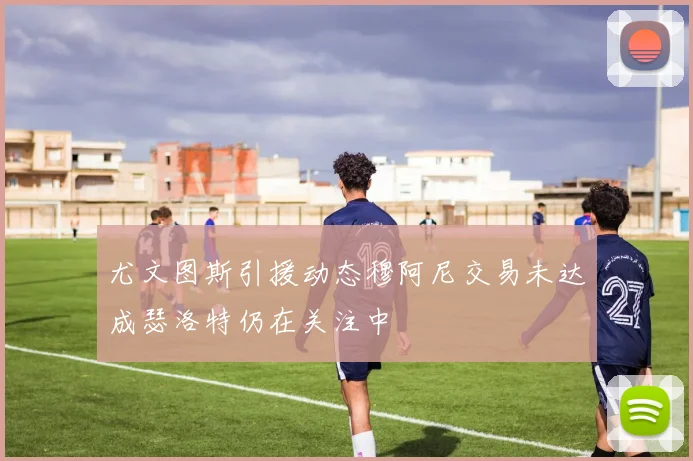 尤文图斯引援动态穆阿尼交易未达成瑟洛特仍在关注中