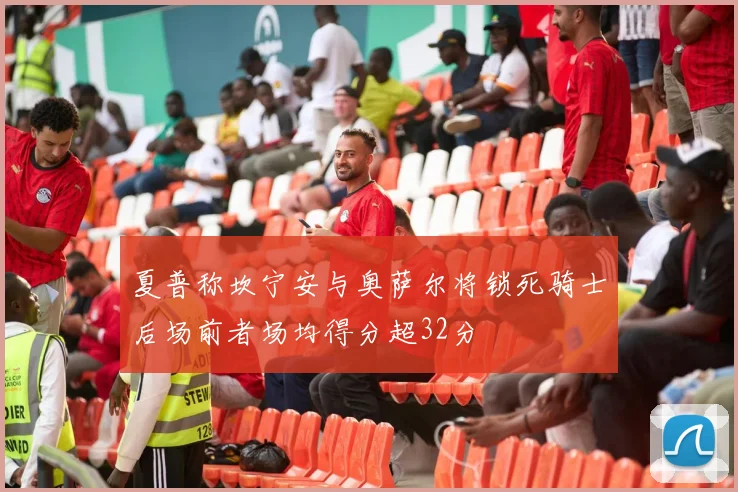 夏普称坎宁安与奥萨尔将锁死骑士后场前者场均得分超32分