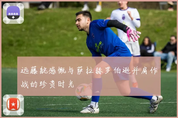 远藤航感慨与萨拉赫罗伯逊并肩作战的珍贵时光