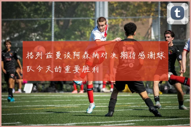格列兹曼谈阿森纳对决期待感谢球队今天的重要胜利