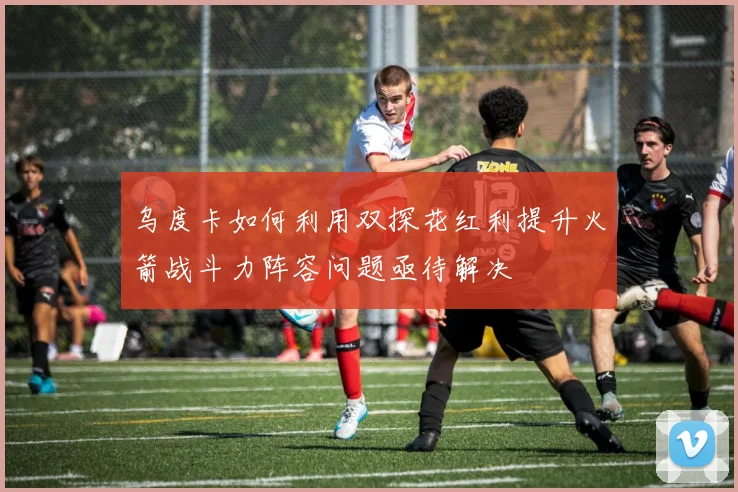 乌度卡如何利用双探花红利提升火箭战斗力阵容问题亟待解决