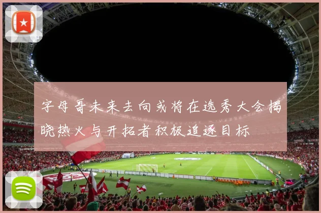 字母哥未来去向或将在选秀大会揭晓热火与开拓者积极追逐目标