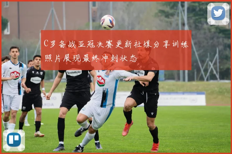 C罗备战亚冠决赛更新社媒分享训练照片展现最终冲刺状态