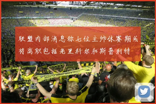 联盟内部消息称七位主帅休赛期或将离职包括老里科尔和斯普利特