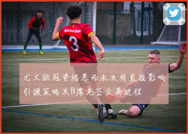 尤文欧冠资格悬而未决将直接影响引援策略及B席免签交易进程