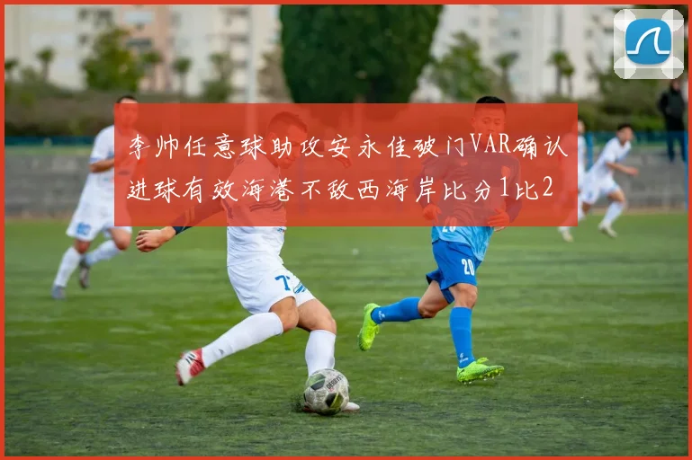 李帅任意球助攻安永佳破门VAR确认进球有效海港不敌西海岸比分1比2