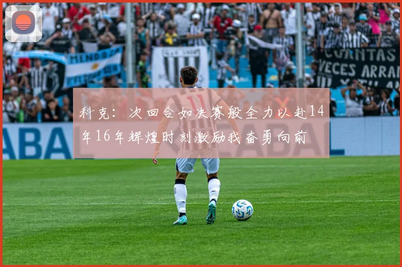 科克：次回合如决赛般全力以赴14年16年辉煌时刻激励我奋勇向前